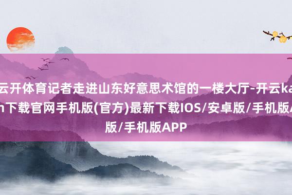 云开体育记者走进山东好意思术馆的一楼大厅-开云kaiyun下载官网手机版(官方)最新下载IOS/安卓版/手机版APP