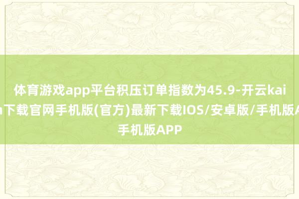 体育游戏app平台积压订单指数为45.9-开云kaiyun下载官网手机版(官方)最新下载IOS/安卓版/手机版APP