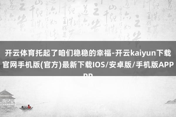 开云体育托起了咱们稳稳的幸福-开云kaiyun下载官网手机版(官方)最新下载IOS/安卓版/手机版APP