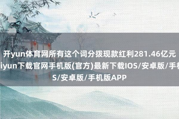 开yun体育网所有这个词分拨现款红利281.46亿元-开云kaiyun下载官网手机版(官方)最新下载IOS/安卓版/手机版APP