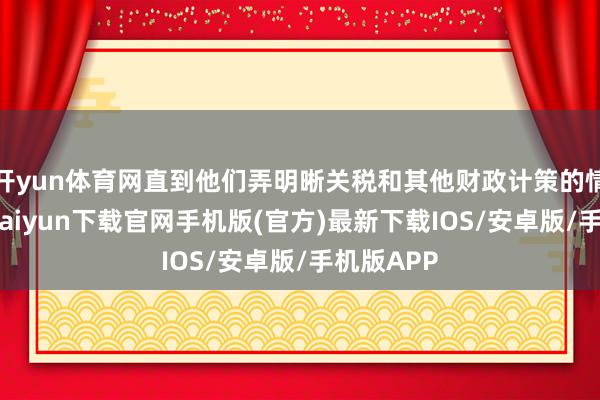 开yun体育网直到他们弄明晰关税和其他财政计策的情况-开云kaiyun下载官网手机版(官方)最新下载IOS/安卓版/手机版APP