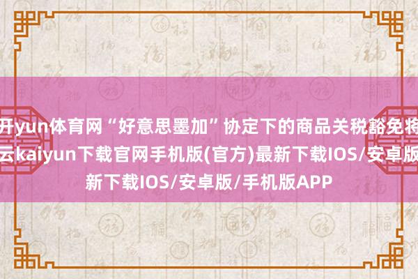 开yun体育网“好意思墨加”协定下的商品关税豁免将不绝下去-开云kaiyun下载官网手机版(官方)最新下载IOS/安卓版/手机版APP