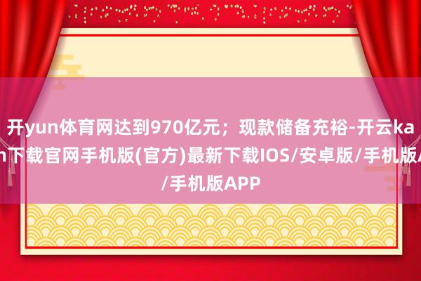 开yun体育网达到970亿元；现款储备充裕-开云kaiyun下载官网手机版(官方)最新下载IOS/安卓版/手机版APP