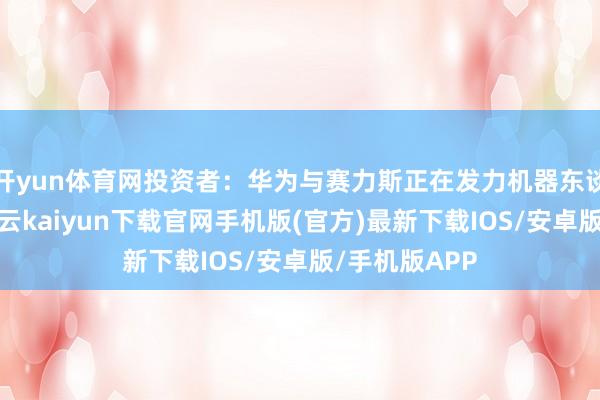 开yun体育网投资者：华为与赛力斯正在发力机器东谈主产业链-开云kaiyun下载官网手机版(官方)最新下载IOS/安卓版/手机版APP