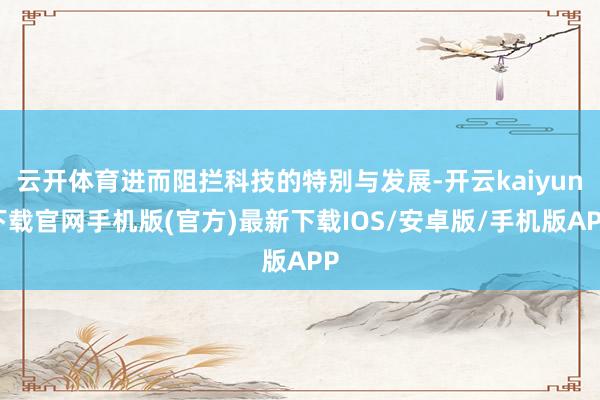 云开体育进而阻拦科技的特别与发展-开云kaiyun下载官网手机版(官方)最新下载IOS/安卓版/手机版APP