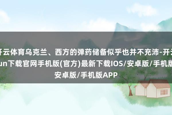 开云体育乌克兰、西方的弹药储备似乎也并不充沛-开云kaiyun下载官网手机版(官方)最新下载IOS/安卓版/手机版APP